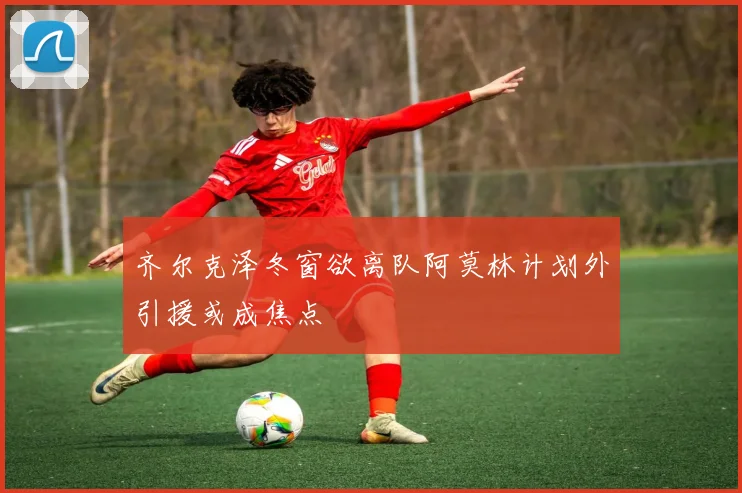 齐尔克泽冬窗欲离队阿莫林计划外引援或成焦点