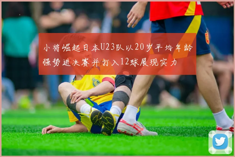 小将崛起日本U23队以20岁平均年龄强势进决赛并打入12球展现实力