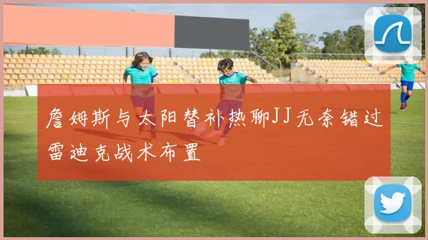 詹姆斯与太阳替补热聊JJ无奈错过雷迪克战术布置