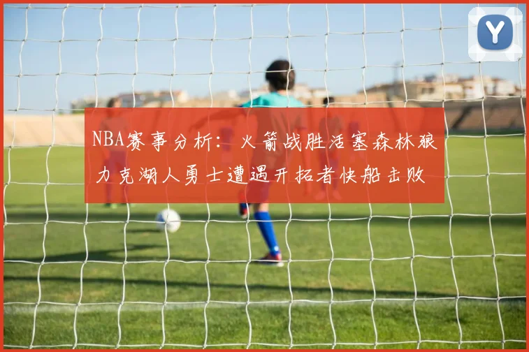 NBA赛事分析：火箭战胜活塞森林狼力克湖人勇士遭遇开拓者快船击败太阳