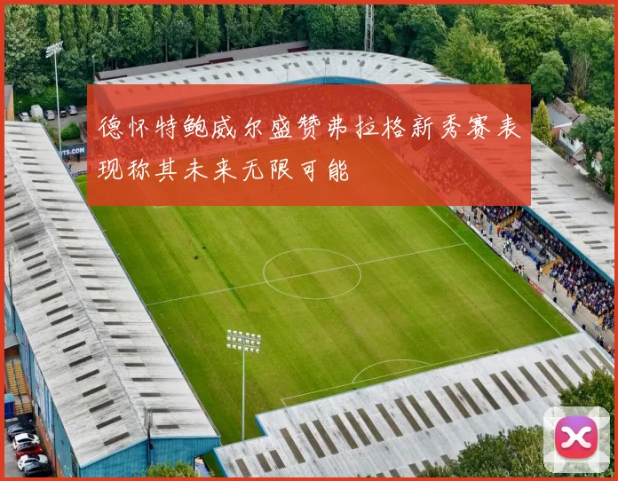 德怀特鲍威尔盛赞弗拉格新秀赛表现称其未来无限可能