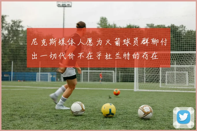 尼克斯媒体人愿为火箭球员群聊付出一切代价不在乎杜兰特的存在