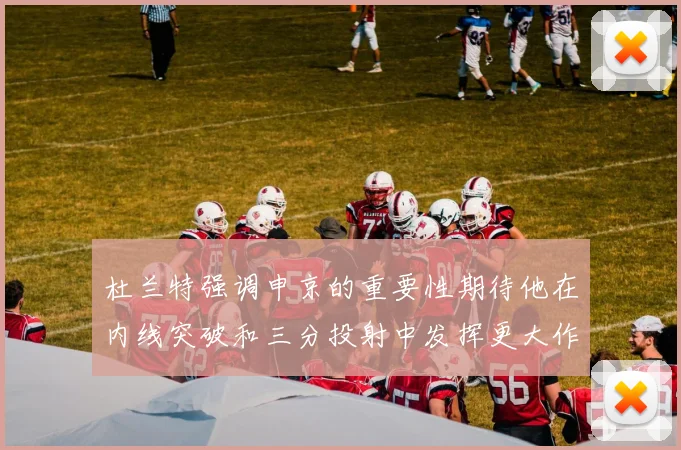 杜兰特强调申京的重要性期待他在内线突破和三分投射中发挥更大作用