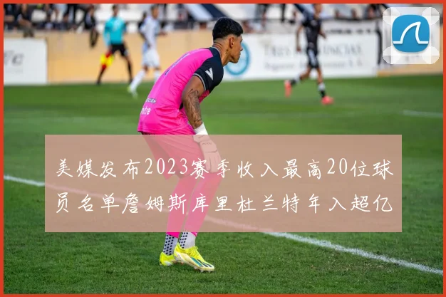 美媒发布2023赛季收入最高20位球员名单詹姆斯库里杜兰特年入超亿