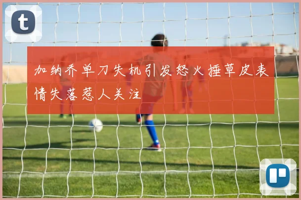 加纳乔单刀失机引发怒火捶草皮表情失落惹人关注